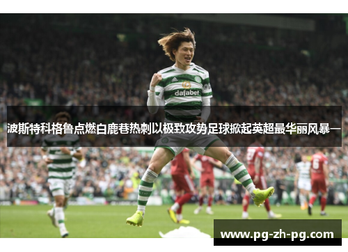 波斯特科格鲁点燃白鹿巷热刺以极致攻势足球掀起英超最华丽风暴一