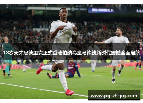 18岁天才恩德里克正式登陆伯纳乌皇马锋线新时代震撼全面启航