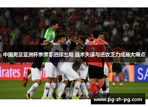 中国男足亚洲杯惨遭零进球出局 战术失误与进攻乏力成最大痛点