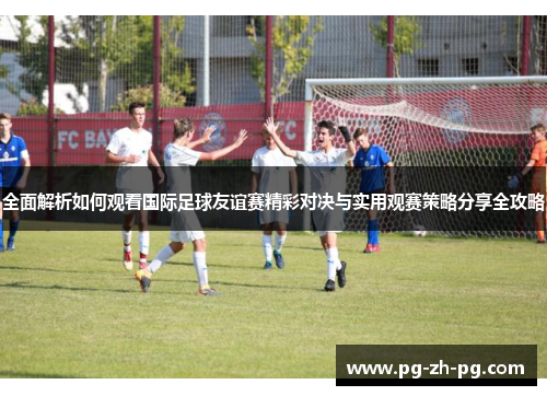 全面解析如何观看国际足球友谊赛精彩对决与实用观赛策略分享全攻略 全面解析如何观看国际足球友谊赛精彩对决与实用观赛策略分享全攻略