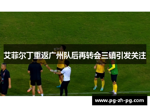 艾菲尔丁重返广州队后再转会三镇引发关注 艾菲尔丁重返广州队后再转会三镇引发关注
